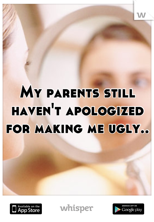 My parents still haven't apologized for making me ugly..