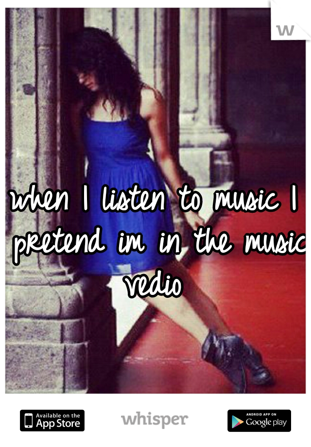 when I listen to music I pretend im in the music vedio 