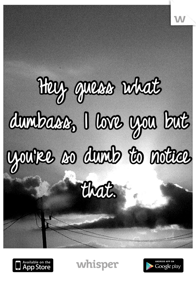 Hey guess what dumbass, I love you but you're so dumb to notice that. 