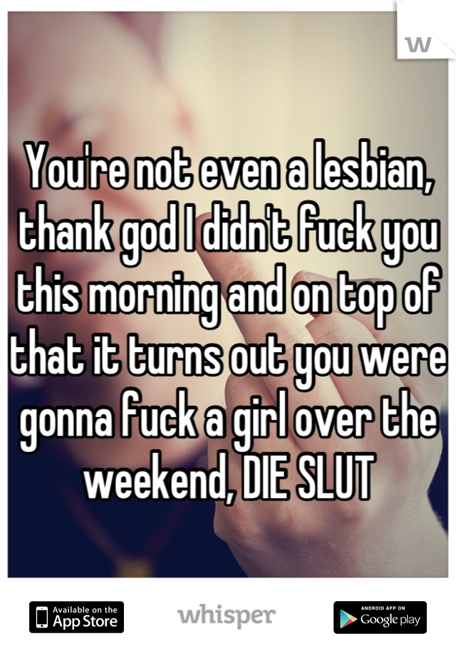 You're not even a lesbian, thank god I didn't fuck you this morning and on top of that it turns out you were gonna fuck a girl over the weekend, DIE SLUT