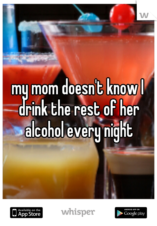 my mom doesn't know I drink the rest of her alcohol every night