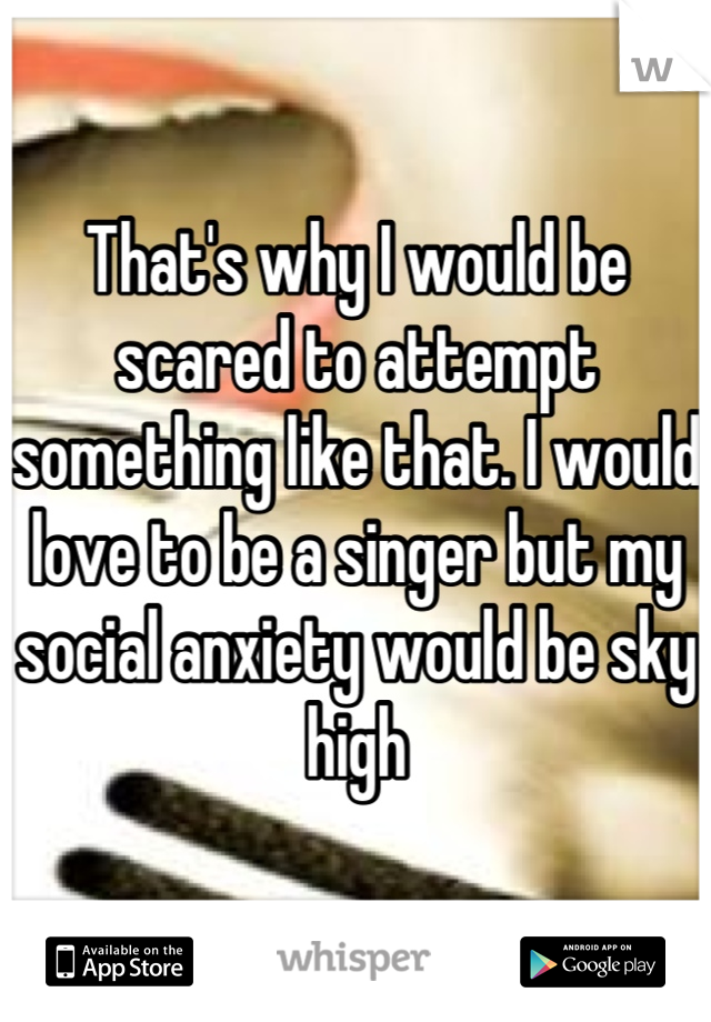That's why I would be scared to attempt something like that. I would love to be a singer but my social anxiety would be sky high