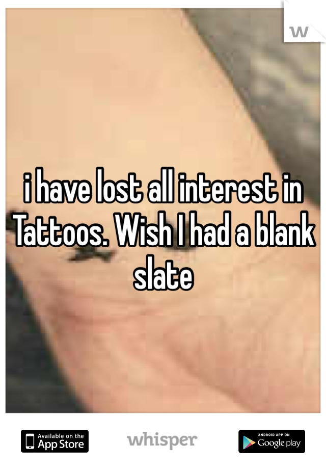 i have lost all interest in Tattoos. Wish I had a blank slate