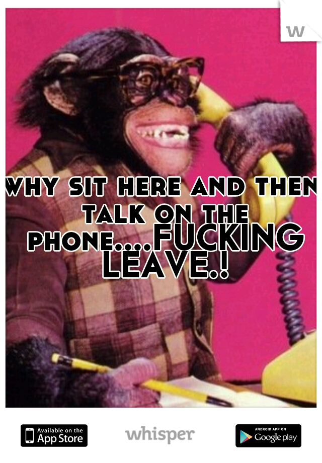 why sit here and then talk on the phone....FUCKING LEAVE.!
