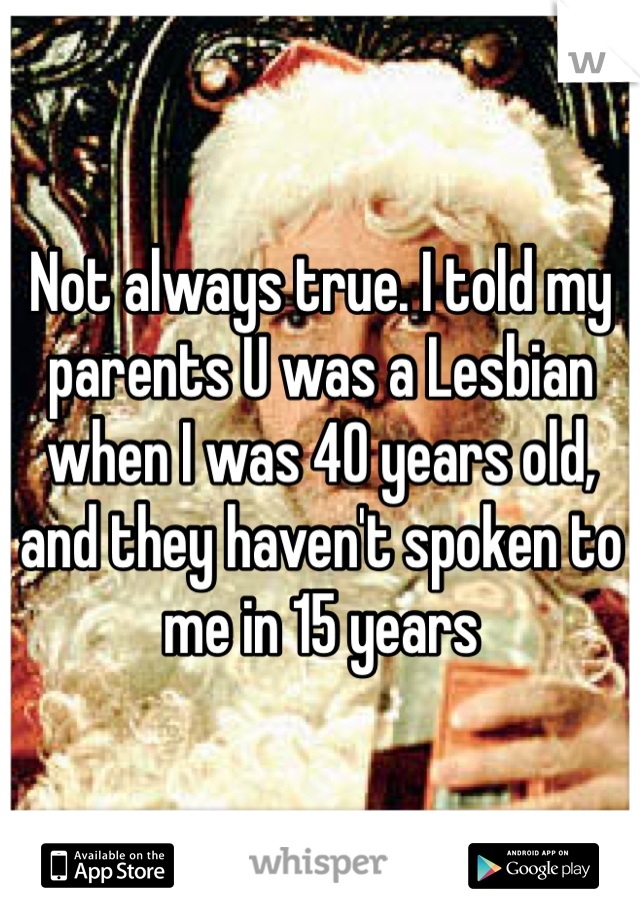 Not always true. I told my parents U was a Lesbian when I was 40 years old, and they haven't spoken to me in 15 years