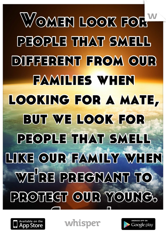Women look for people that smell different from our families when looking for a mate, but we look for people that smell like our family when we're pregnant to protect our young. Science! 