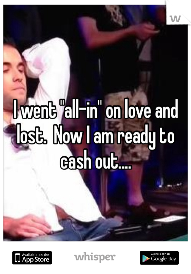 I went "all-in" on love and lost.  Now I am ready to cash out....