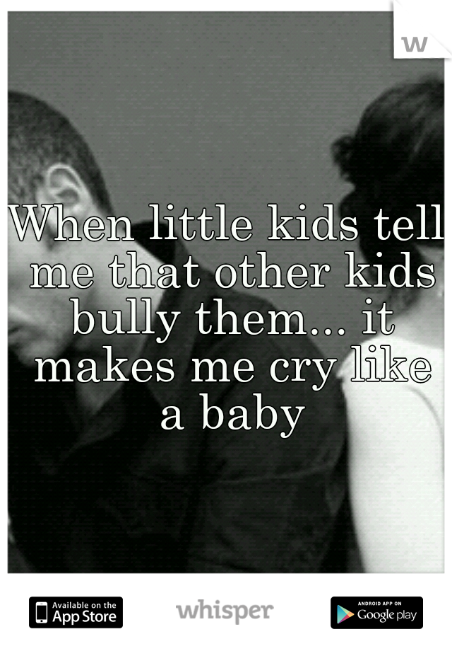 When little kids tell me that other kids bully them... it makes me cry like a baby