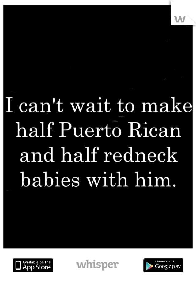 I can't wait to make half Puerto Rican and half redneck babies with him. 