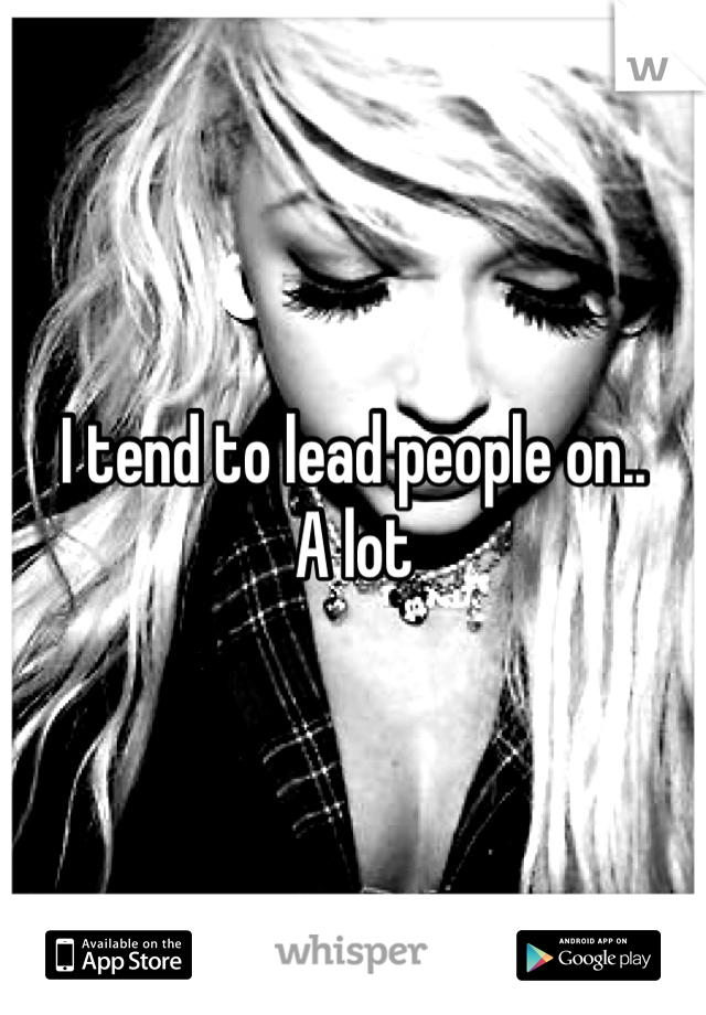 I tend to lead people on..      A lot