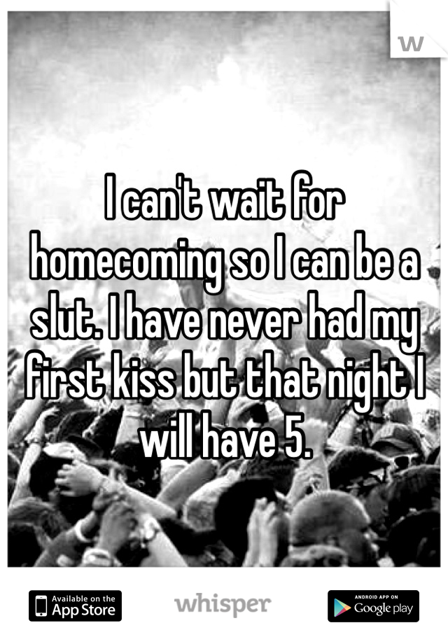 I can't wait for homecoming so I can be a slut. I have never had my first kiss but that night I will have 5. 