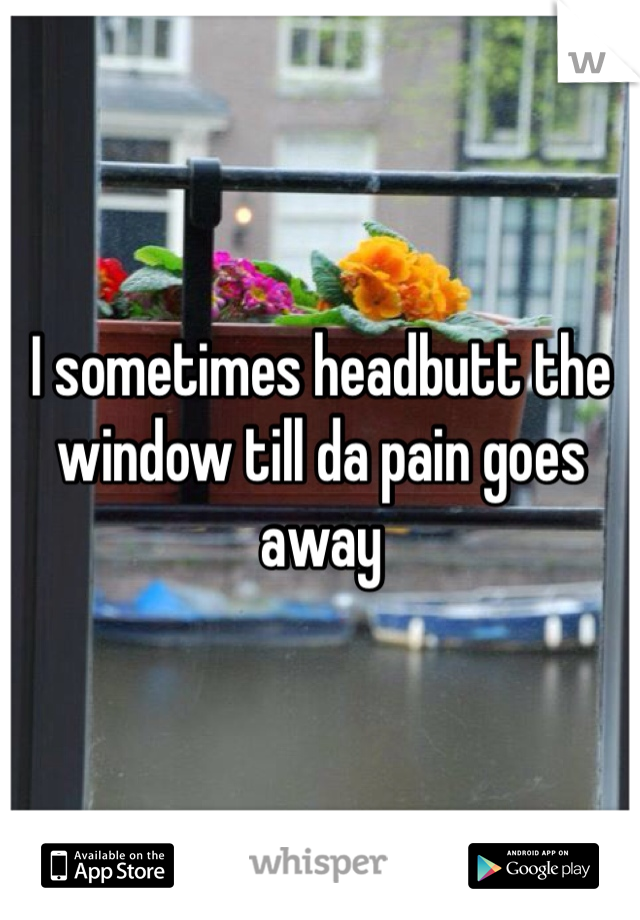 I sometimes headbutt the window till da pain goes away 