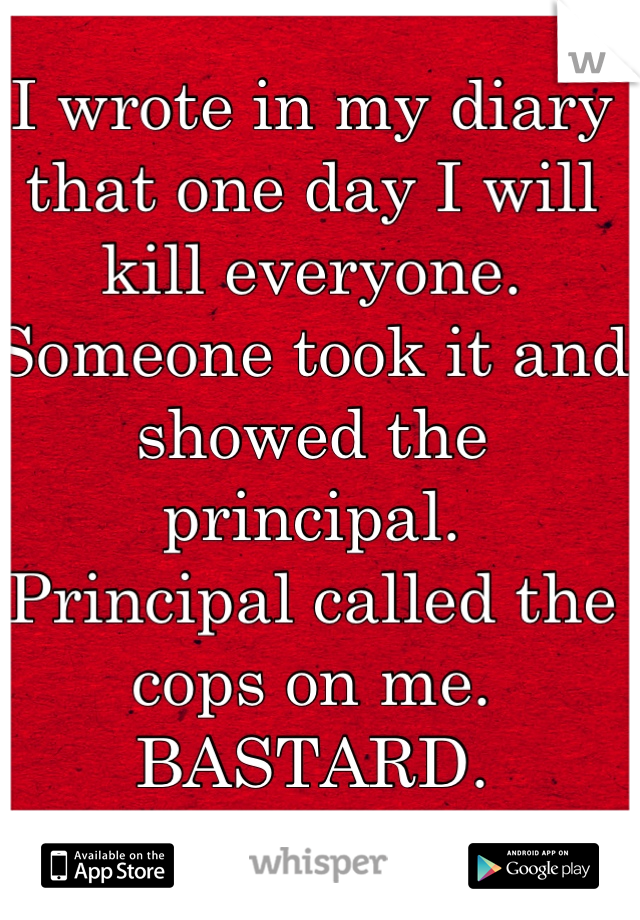 I wrote in my diary that one day I will kill everyone. Someone took it and showed the principal.
Principal called the cops on me. 
BASTARD.