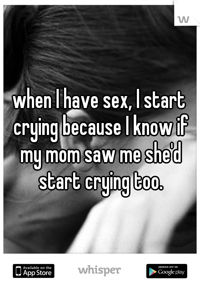 when I have sex, I start crying because I know if my mom saw me she'd start crying too.
