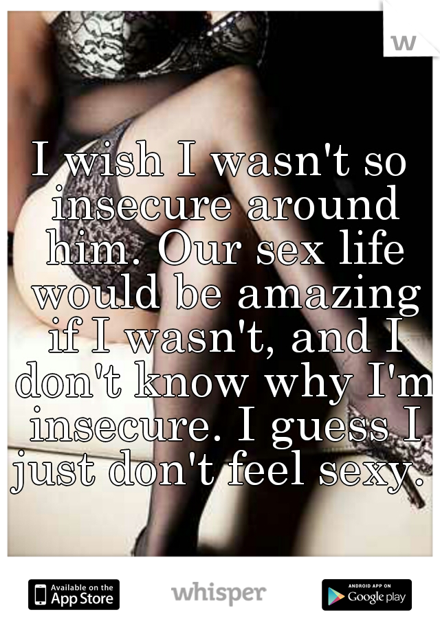 I wish I wasn't so insecure around him. Our sex life would be amazing if I wasn't, and I don't know why I'm insecure. I guess I just don't feel sexy. 