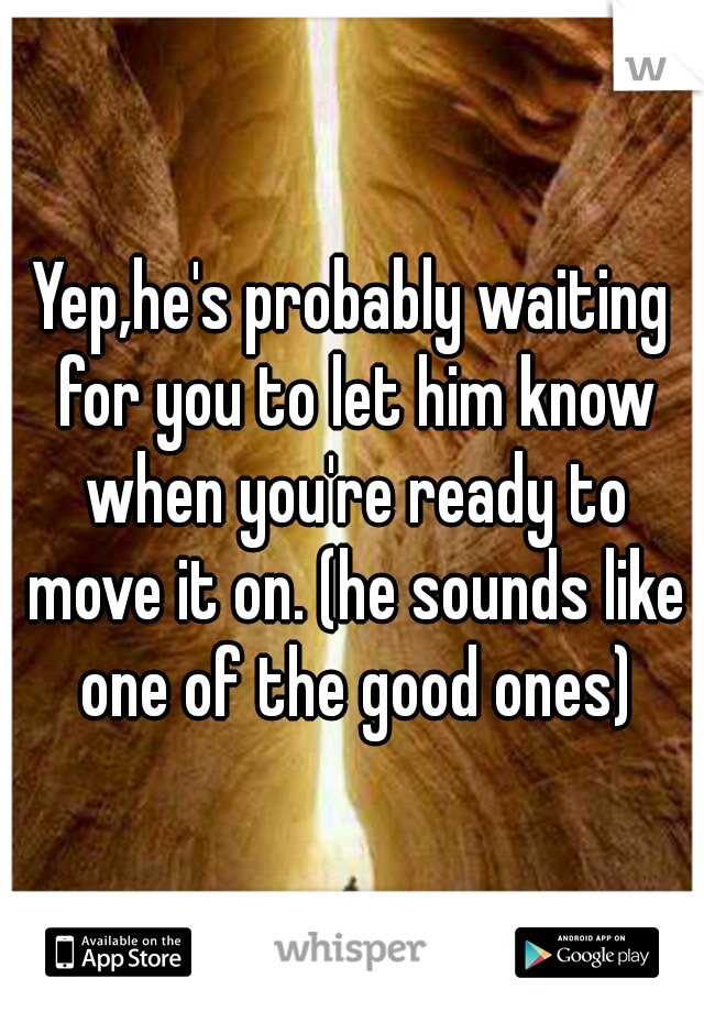 Yep,he's probably waiting for you to let him know when you're ready to move it on. (he sounds like one of the good ones)