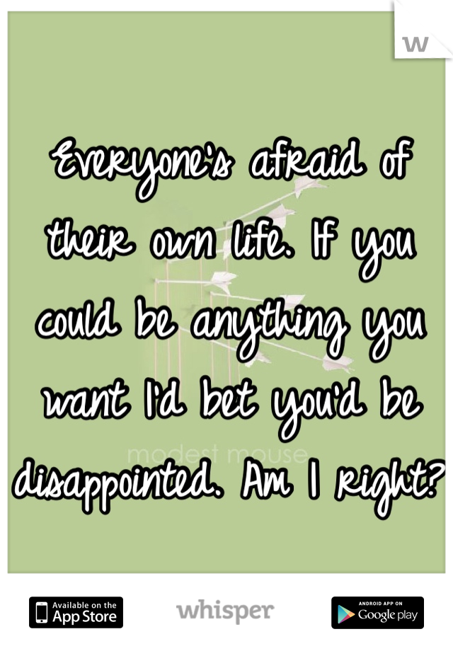 Everyone's afraid of their own life. If you could be anything you want I'd bet you'd be disappointed. Am I right? 