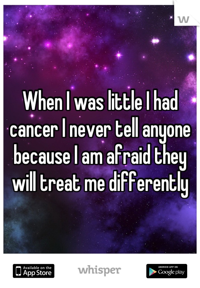 When I was little I had cancer I never tell anyone because I am afraid they will treat me differently