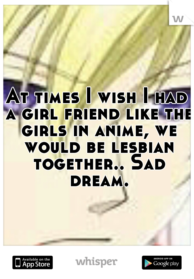 At times I wish I had a girl friend like the girls in anime, we would be lesbian together.. Sad dream.