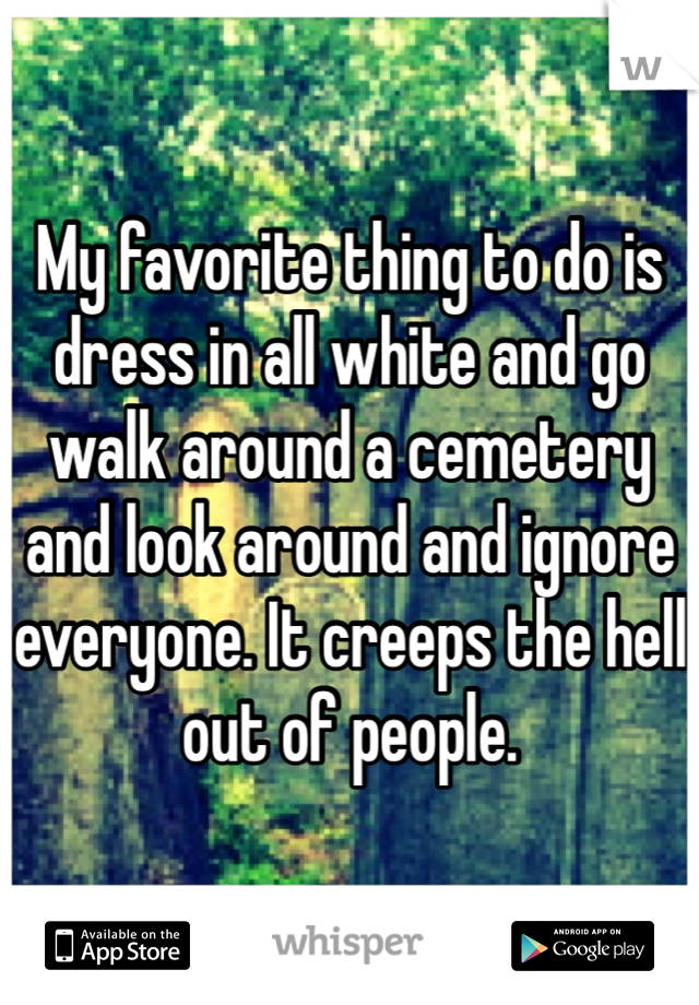 My favorite thing to do is dress in all white and go walk around a cemetery and look around and ignore everyone. It creeps the hell out of people.