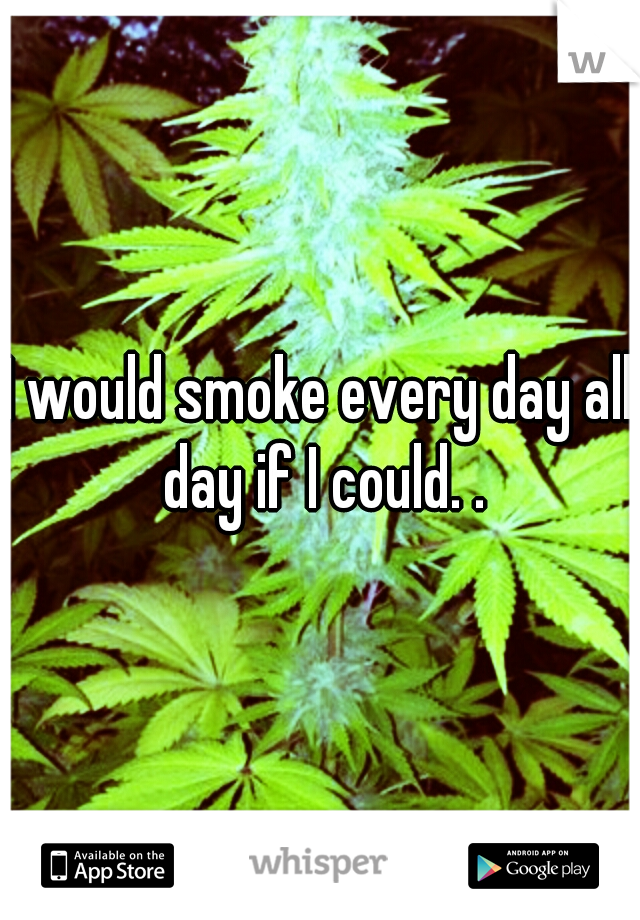 I would smoke every day all day if I could. .