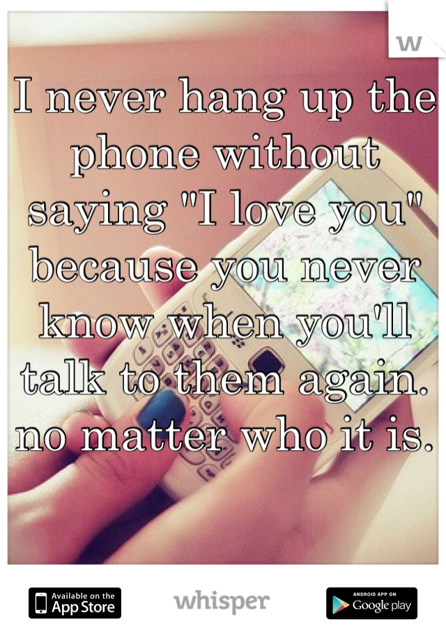 I never hang up the phone without saying "I love you" because you never know when you'll talk to them again. no matter who it is. 
