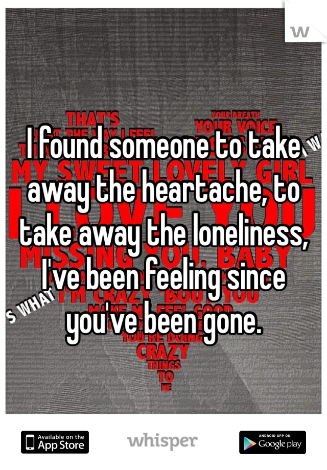 I found someone to take away the heartache, to take away the loneliness, I've been feeling since you've been gone.