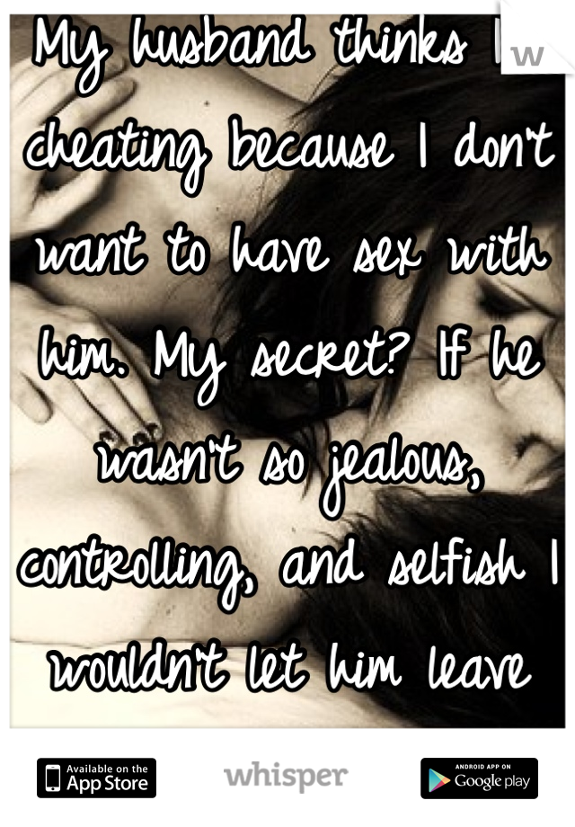 My husband thinks I'm cheating because I don't want to have sex with him. My secret? If he wasn't so jealous, controlling, and selfish I wouldn't let him leave the bed ever.