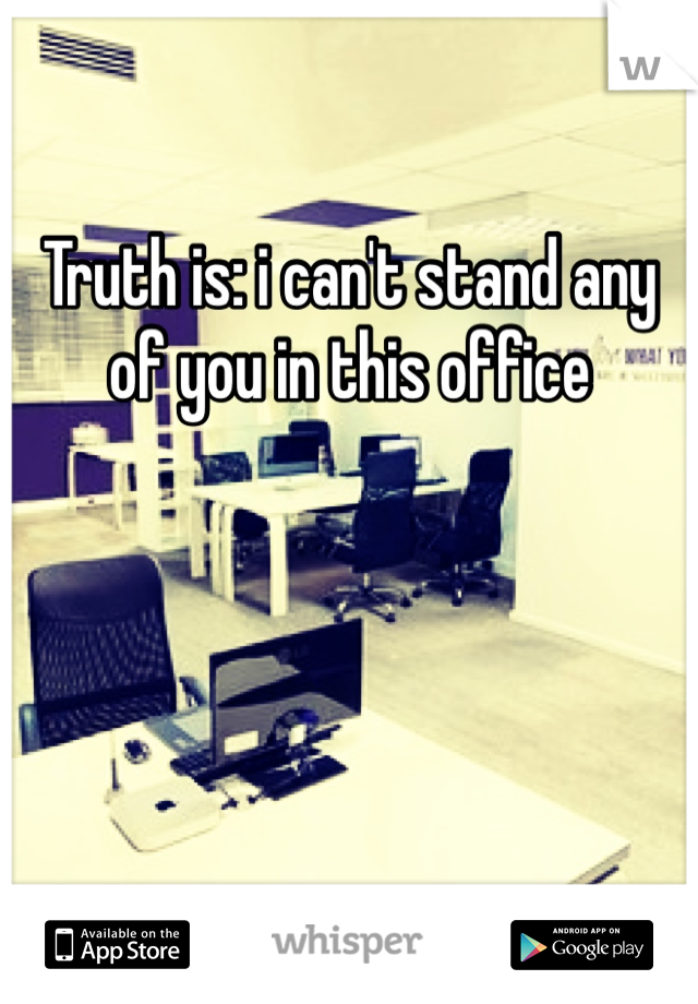 Truth is: i can't stand any of you in this office