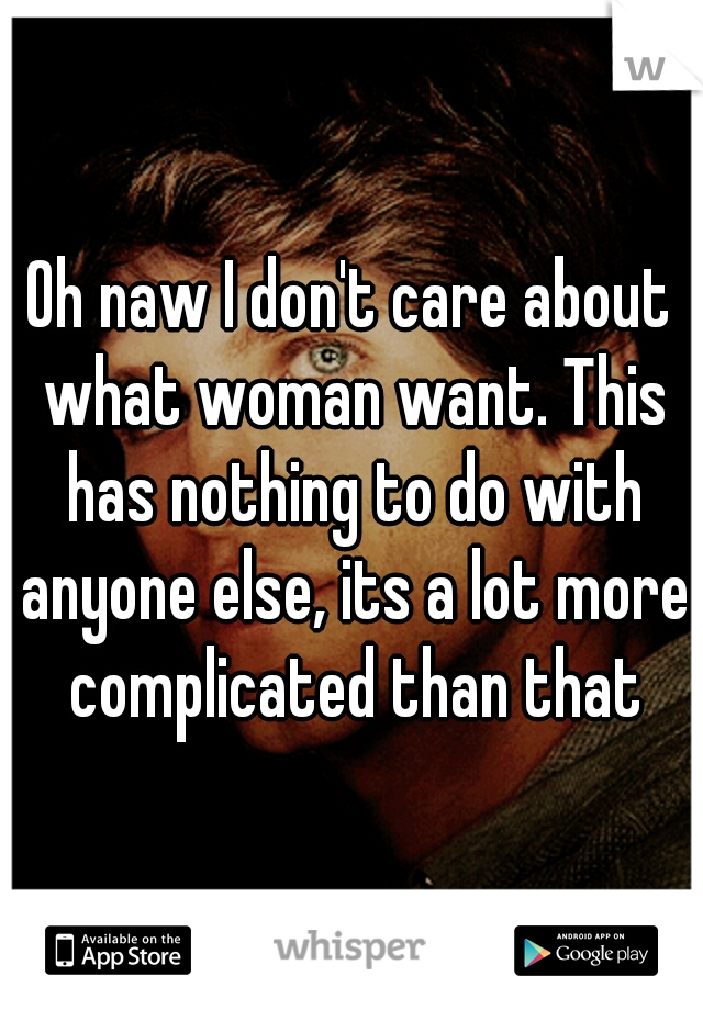 Oh naw I don't care about what woman want. This has nothing to do with anyone else, its a lot more complicated than that