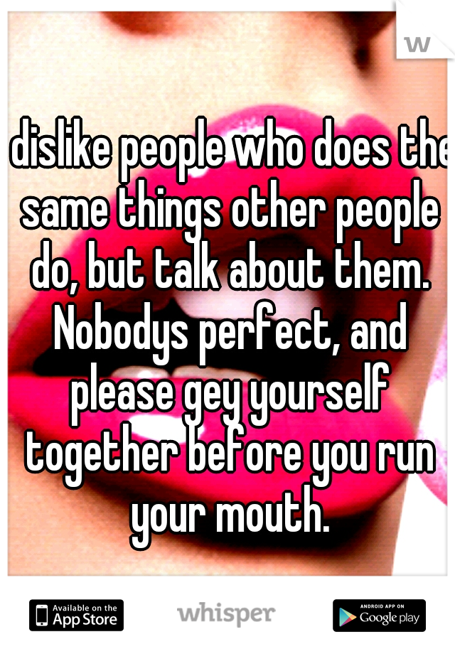 I dislike people who does the same things other people do, but talk about them. Nobodys perfect, and please gey yourself together before you run your mouth.