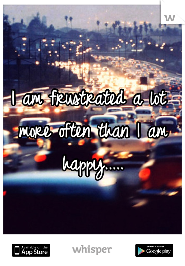 I am frustrated a lot more often than I am happy.....
