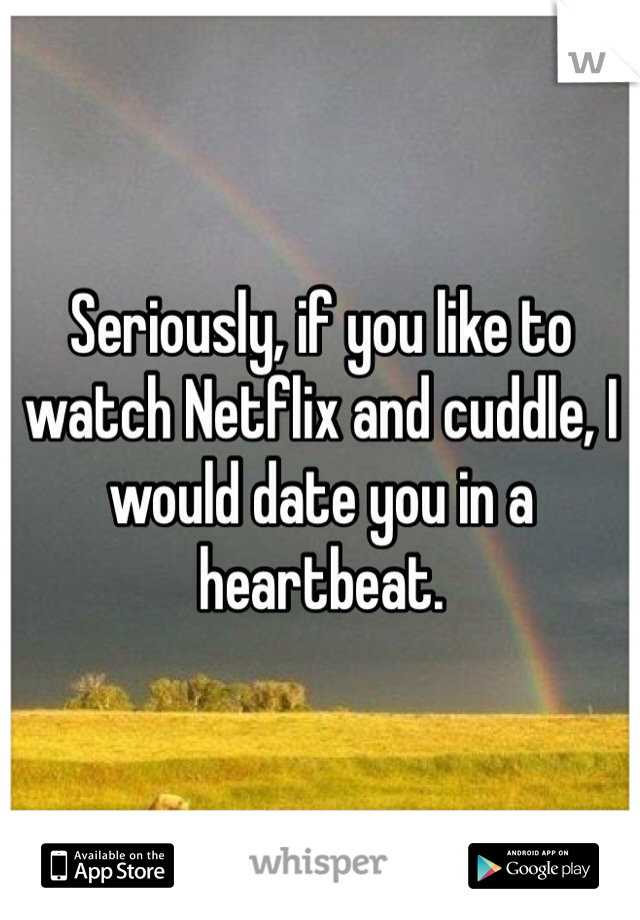 Seriously, if you like to watch Netflix and cuddle, I would date you in a heartbeat.