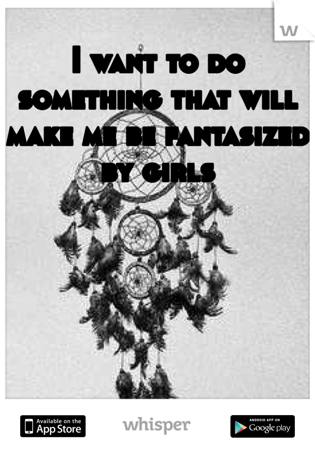 I want to do something that will make me be fantasized by girls