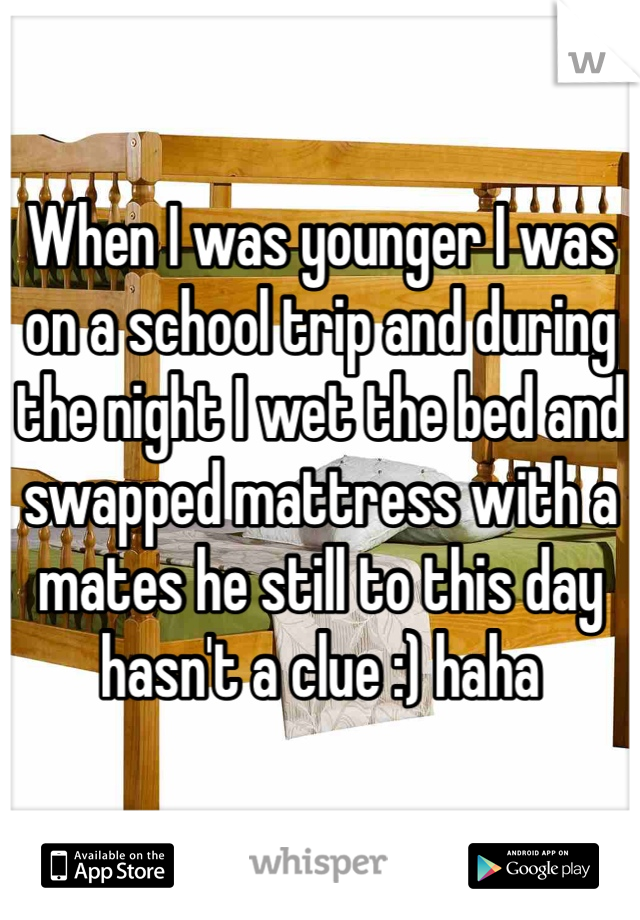 When I was younger I was on a school trip and during the night I wet the bed and swapped mattress with a mates he still to this day hasn't a clue :) haha 