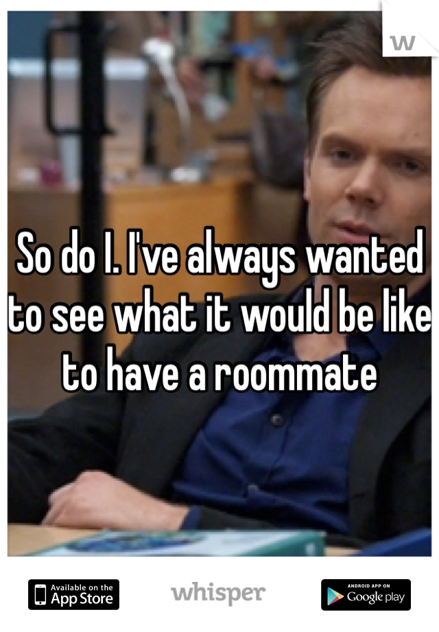 So do I. I've always wanted to see what it would be like to have a roommate 