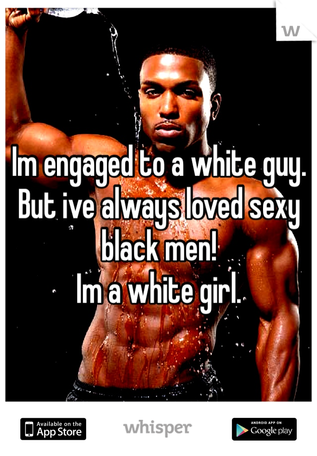 Im engaged to a white guy. 
But ive always loved sexy black men!
Im a white girl.