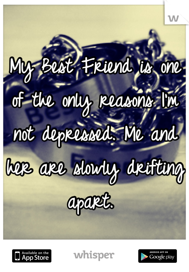 My Best Friend is one of the only reasons I'm not depressed. Me and her are slowly drifting apart. 