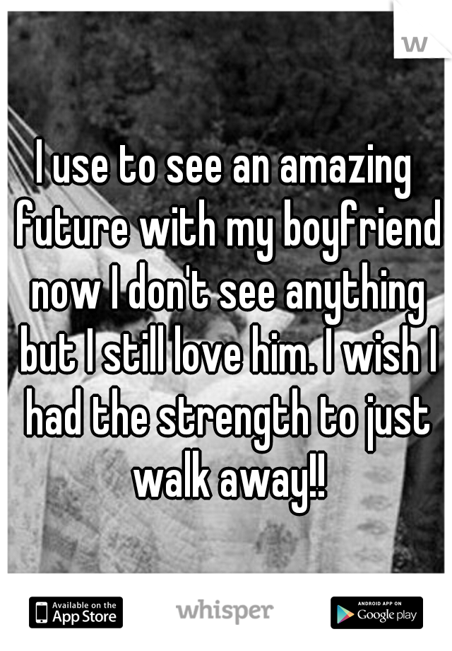 I use to see an amazing future with my boyfriend now I don't see anything but I still love him. I wish I had the strength to just walk away!!