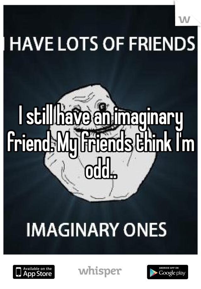 I still have an imaginary friend. My friends think I'm odd..