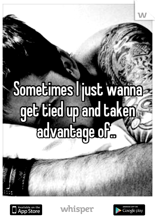 Sometimes I just wanna get tied up and taken advantage of.. 