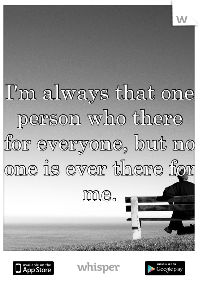 I'm always that one person who there for everyone, but no one is ever there for me. 