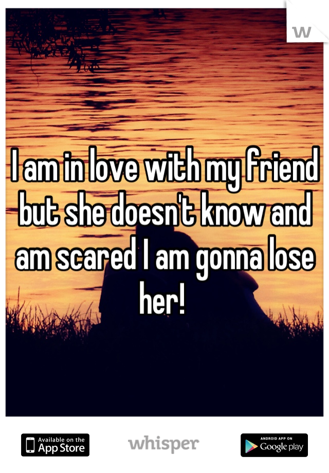 I am in love with my friend but she doesn't know and am scared I am gonna lose her! 