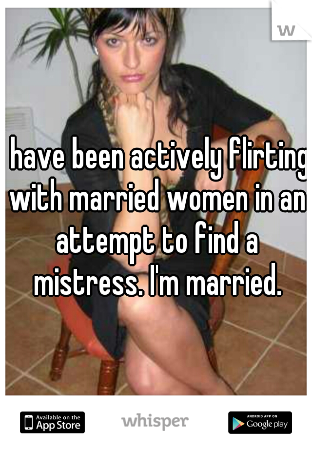 I have been actively flirting with married women in an attempt to find a mistress. I'm married.