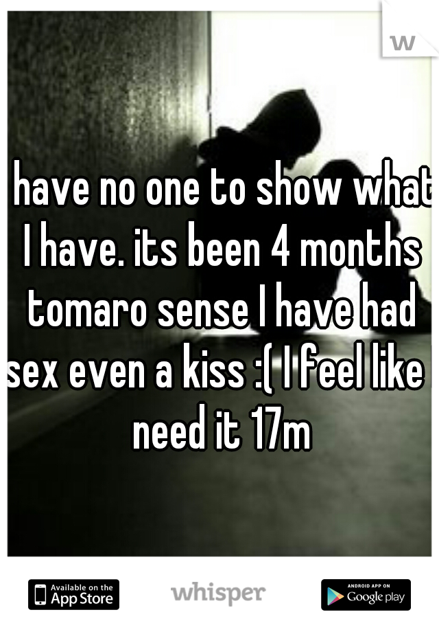 I have no one to show what I have. its been 4 months tomaro sense I have had sex even a kiss :( I feel like I need it 17m