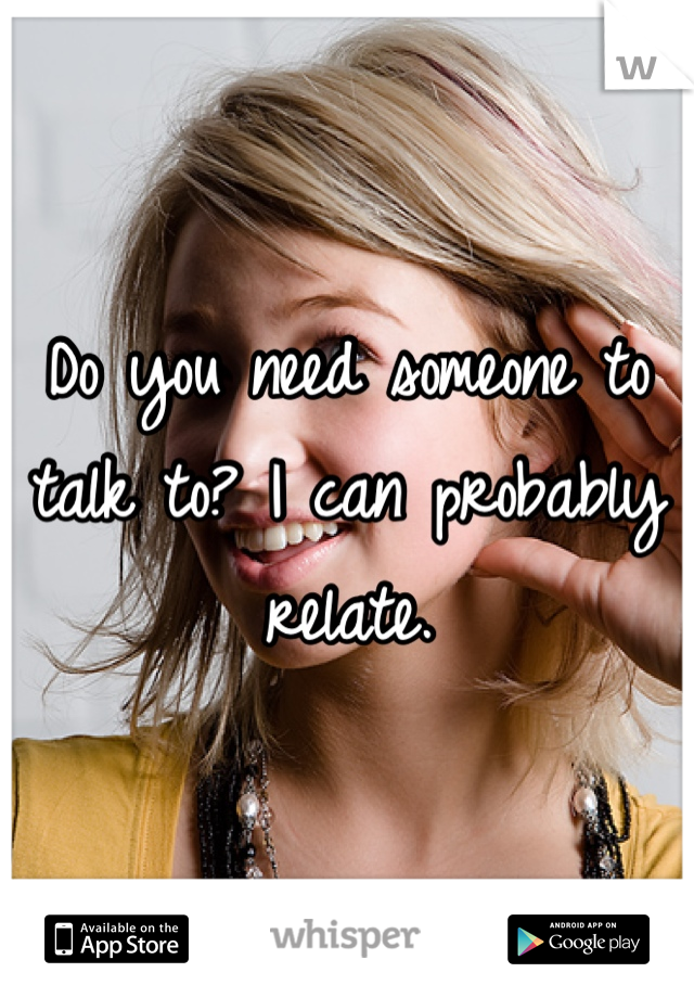 Do you need someone to talk to? I can probably relate. 