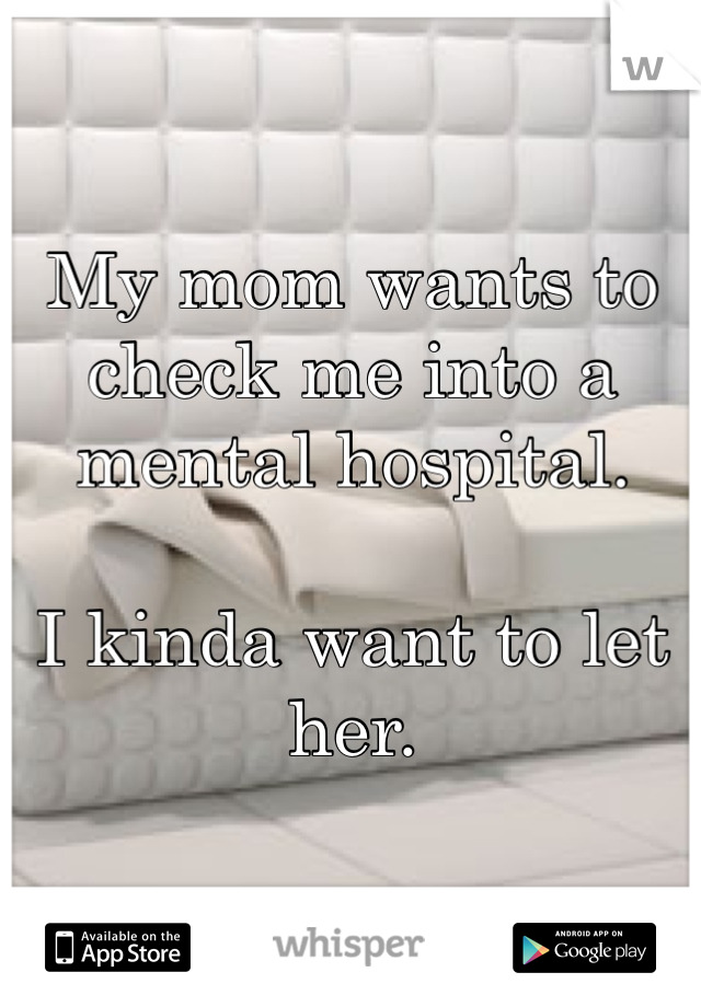 My mom wants to check me into a mental hospital. 

I kinda want to let her. 