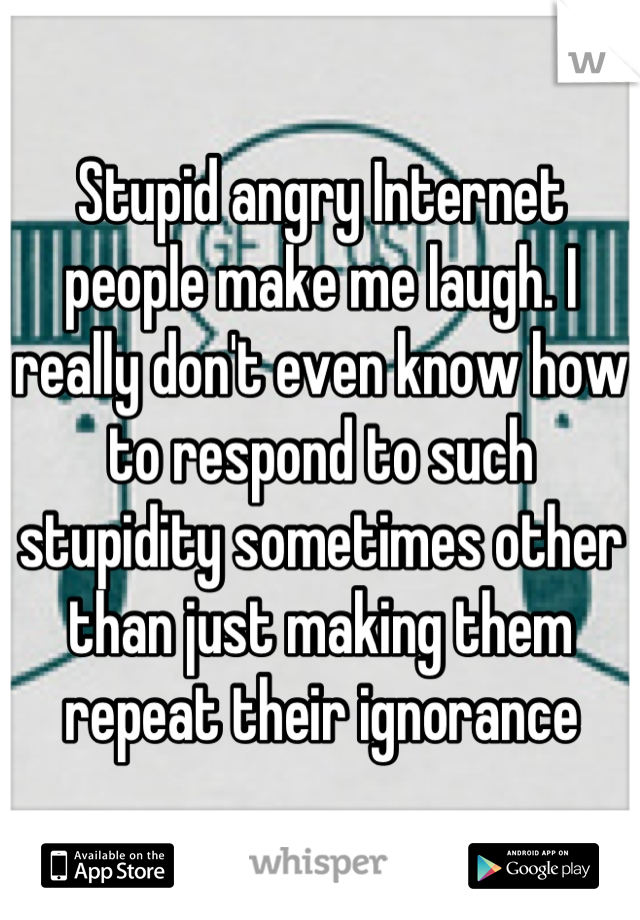 Stupid angry Internet people make me laugh. I really don't even know how to respond to such stupidity sometimes other than just making them repeat their ignorance