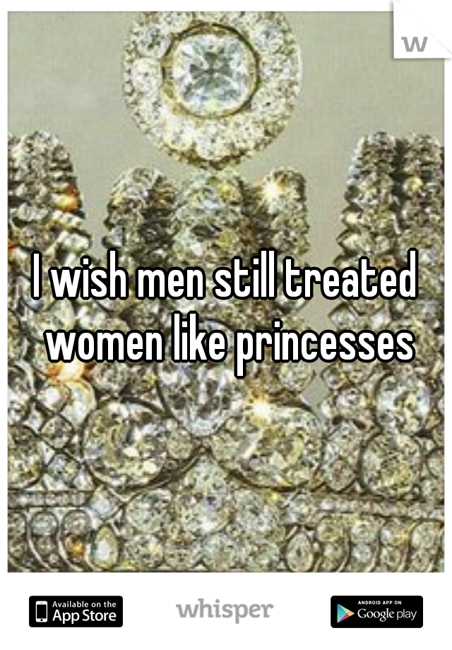 I wish men still treated women like princesses