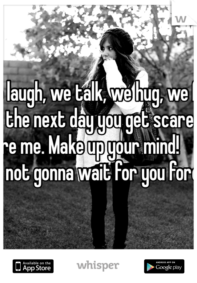 We laugh, we talk, we hug, we flirt, and the next day you get scared and ignore me. Make up your mind!                           
I'm not gonna wait for you forever